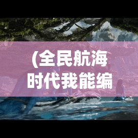 (全民航海时代我能编辑天赋) 【全民大航海时代的兴起】探索未知海域背后的文化与技术演变：一场改变世界的奇迹之旅