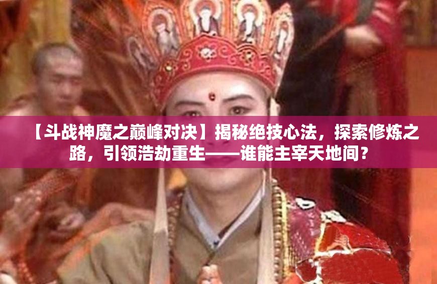 【斗战神魔之巅峰对决】揭秘绝技心法，探索修炼之路，引领浩劫重生——谁能主宰天地间？