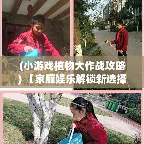 (小游戏植物大作战攻略) 【家庭娱乐解锁新选择】 探索植物休闲大作战：给您的家庭聚会添一抹绿意！