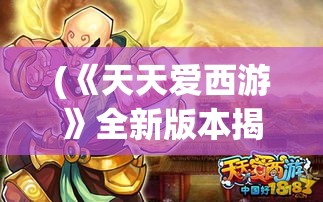 (《天天爱西游》全新版本揭秘大全) 《天天爱西游》全新版本揭秘：诠释古典精髓，探索激战新篇章！