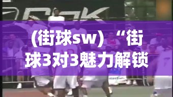 (街球sw) “街球3对3魅力解锁：如何在城市篮球场上展现技巧与团队协作？”