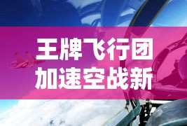 王牌飞行团加速空战新革命！最新科技助力，提高作战效能与速度，勇征天际的不朽传奇！